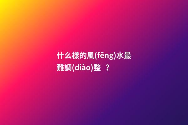 什么樣的風(fēng)水最難調(diào)整？
